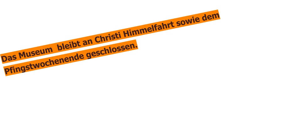 Das Museum  bleibt an Christi Himmelfahrt sowie dem Pfingstwochenende geschlossen.